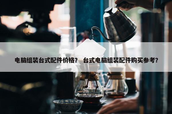 电脑组装台式配件价格？ 台式电脑组装配件购买参考？