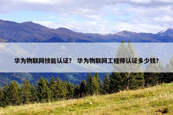 华为物联网技能认证？ 华为物联网工程师认证多少钱？