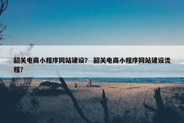 韶关电商小程序网站建设？ 韶关电商小程序网站建设流程？