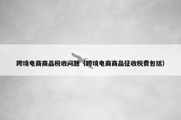 跨境电商商品税收问题（跨境电商商品征收税费包括）