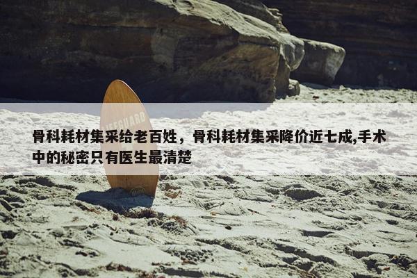 骨科耗材集采给老百姓，骨科耗材集采降价近七成,手术中的秘密只有医生最清楚