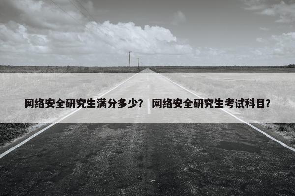 网络安全研究生满分多少？ 网络安全研究生考试科目？