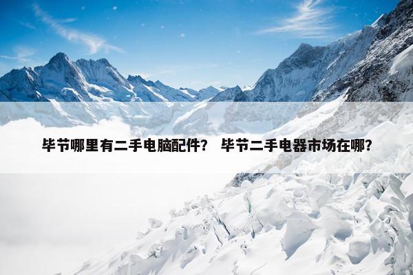 毕节哪里有二手电脑配件？ 毕节二手电器市场在哪？