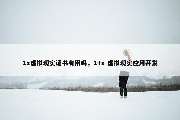 1x虚拟现实证书有用吗,1+x 虚拟现实应用开发 1x虚拟现实证书有用吗,1+x 虚拟现实应用开发