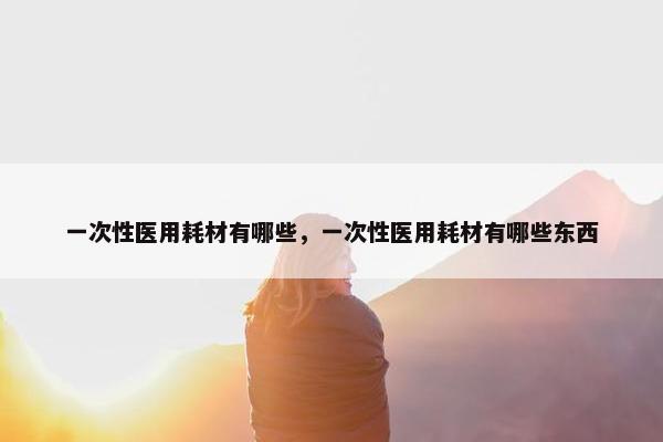 一次性医用耗材有哪些，一次性医用耗材有哪些东西