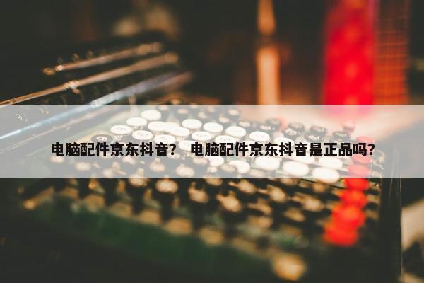 电脑配件京东抖音？ 电脑配件京东抖音是正品吗？