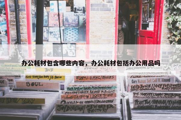 办公耗材包含哪些内容，办公耗材包括办公用品吗