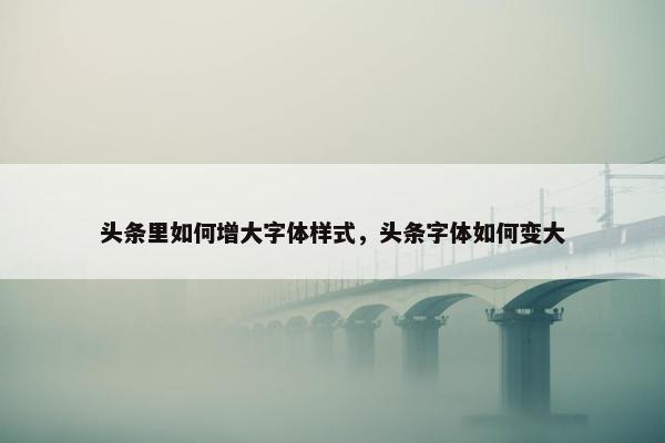头条里如何增大字体样式,头条字体如何变大 头条里如何增大字体样式,头条字体如何变大
