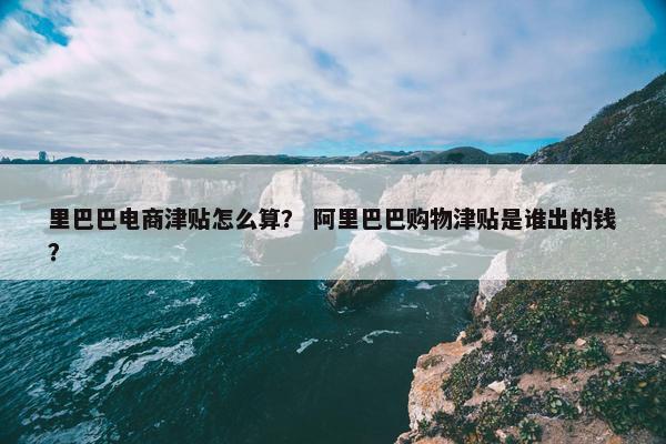 里巴巴电商津贴怎么算？ 阿里巴巴购物津贴是谁出的钱？