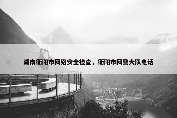 湖南衡阳市网络安全检查，衡阳市网警大队电话