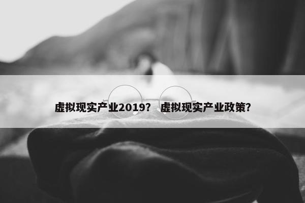 虚拟现实产业2019？ 虚拟现实产业政策？