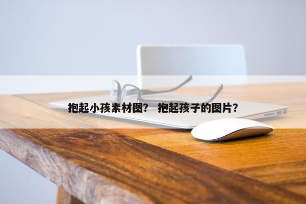 抱起小孩素材图？ 抱起孩子的图片？
