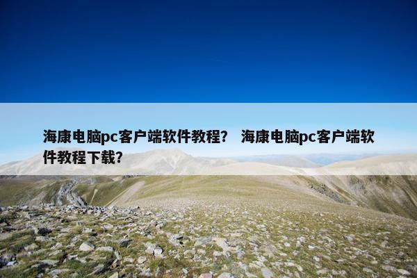 海康电脑pc客户端软件教程？ 海康电脑pc客户端软件教程下载？
