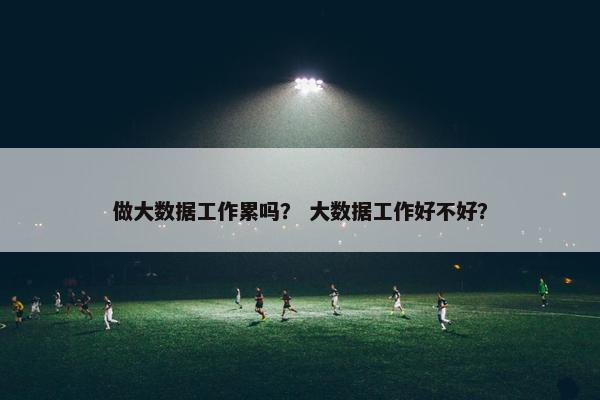 做大数据工作累吗? 大数据工作好不好? 做大数据工作累吗? 大数据工作好不好?
