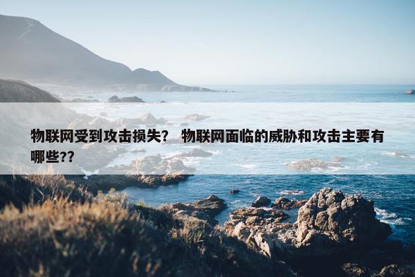 物联网受到攻击损失？ 物联网面临的威胁和攻击主要有哪些?？