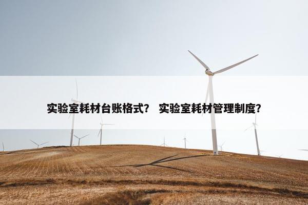 实验室耗材台账格式？ 实验室耗材管理制度？