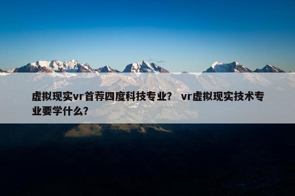 虚拟现实vr首荐四度科技专业？ vr虚拟现实技术专业要学什么？
