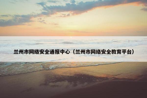 兰州市网络安全通报中心（兰州市网络安全教育平台）