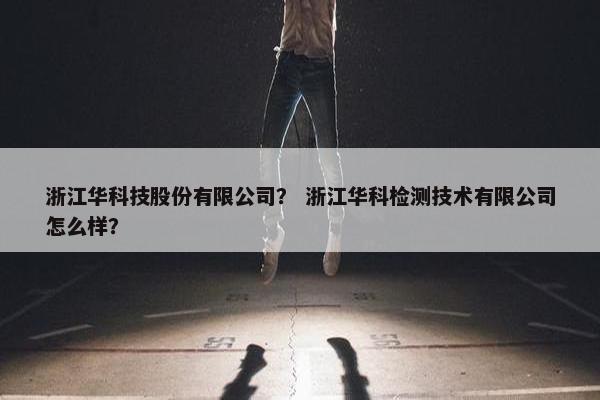 浙江华科技股份有限公司？ 浙江华科检测技术有限公司怎么样？