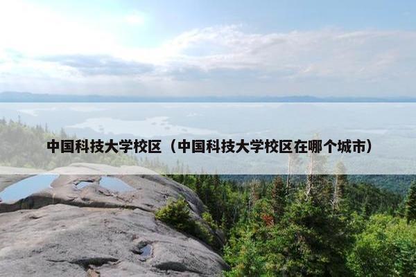 中国科技大学校区（中国科技大学校区在哪个城市）