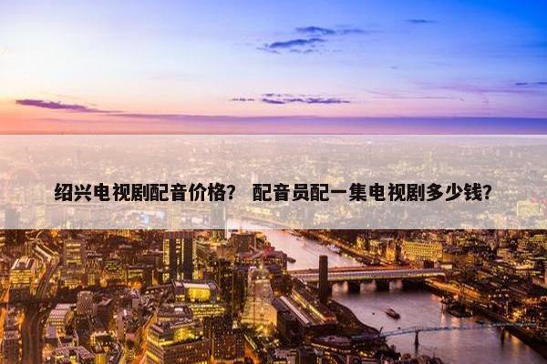 绍兴电视剧配音价格？ 配音员配一集电视剧多少钱？