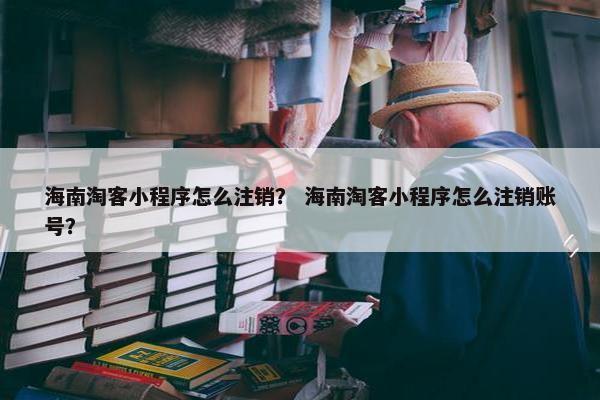 海南淘客小程序怎么注销？ 海南淘客小程序怎么注销账号？
