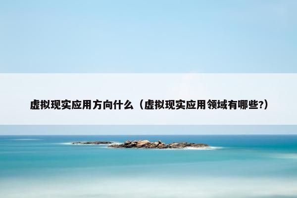 虚拟现实应用方向什么（虚拟现实应用领域有哪些?）