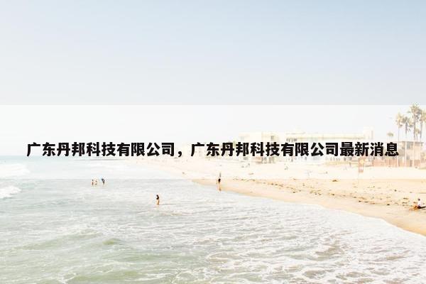 广东丹邦科技有限公司，广东丹邦科技有限公司最新消息