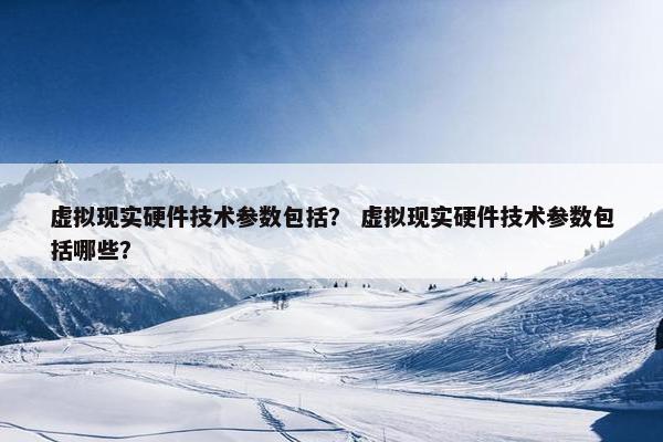 虚拟现实硬件技术参数包括？ 虚拟现实硬件技术参数包括哪些？