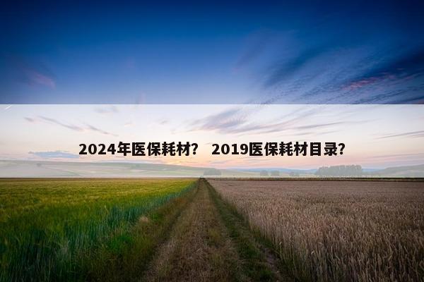 2024年医保耗材？ 2019医保耗材目录？