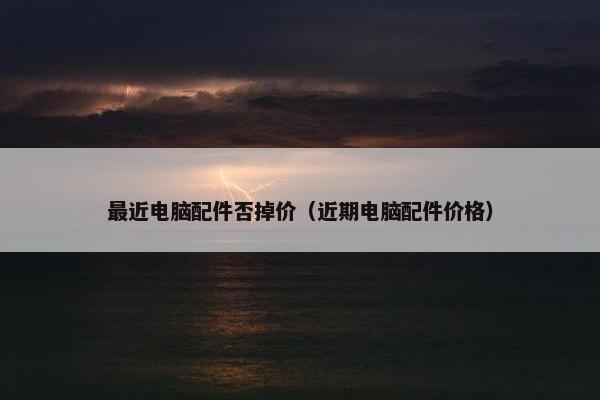 最近电脑配件否掉价（近期电脑配件价格）