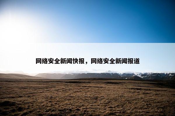 网络安全新闻快报，网络安全新闻报道