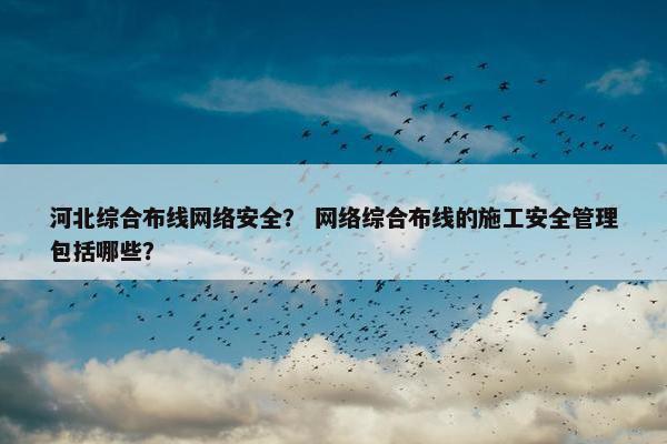 河北综合布线网络安全？ 网络综合布线的施工安全管理包括哪些？