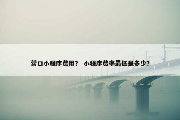 营口小程序费用? 小程序费率最低是多少? 营口小程序费用? 小程序费率最低是多少?