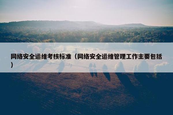 网络安全运维考核标准（网络安全运维管理工作主要包括）
