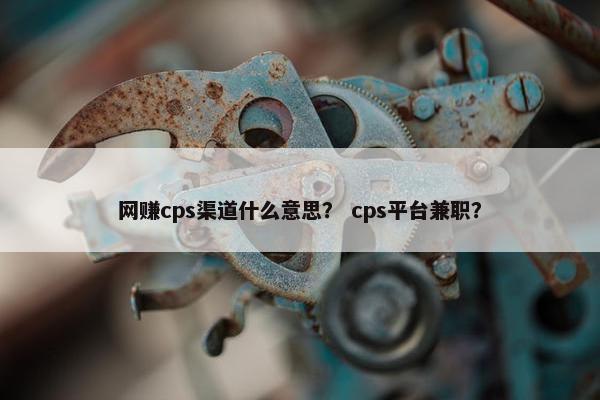 网赚cps渠道什么意思？ cps平台兼职？