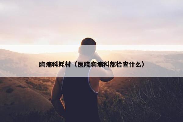 胸痛科耗材（医院胸痛科都检查什么）