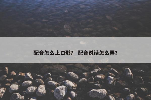 配音怎么上口形？ 配音说话怎么弄？