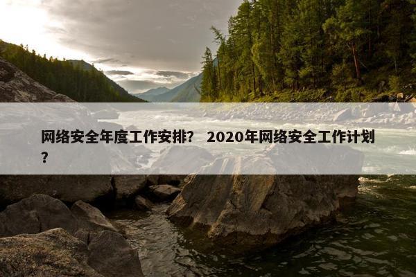 网络安全年度工作安排？ 2020年网络安全工作计划？