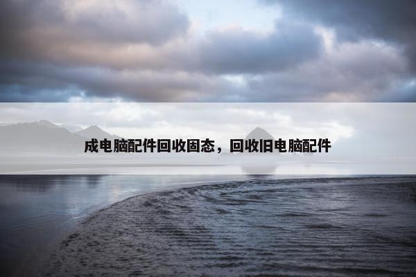 成电脑配件回收固态，回收旧电脑配件