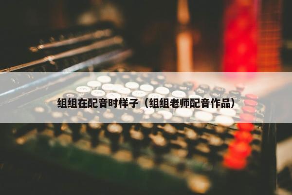 组组在配音时样子（组组老师配音作品）