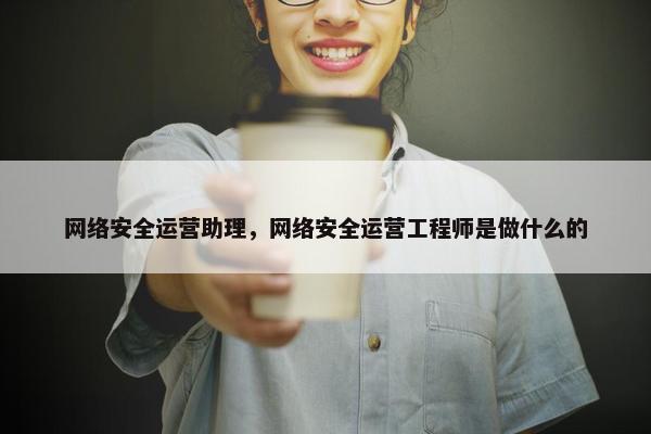 网络安全运营助理，网络安全运营工程师是做什么的