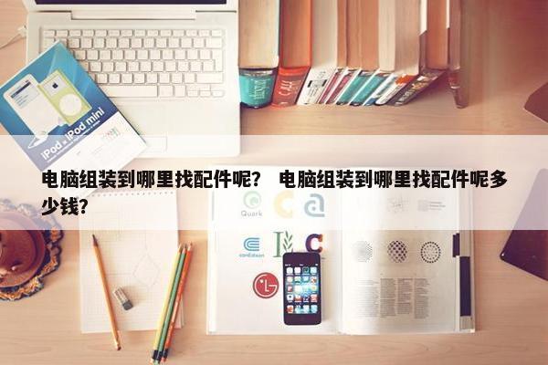 电脑组装到哪里找配件呢？ 电脑组装到哪里找配件呢多少钱？