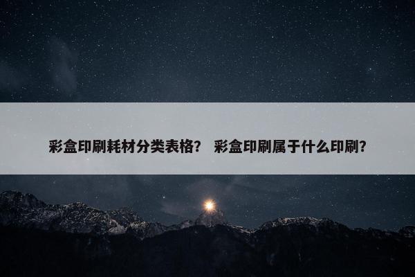 彩盒印刷耗材分类表格？ 彩盒印刷属于什么印刷？