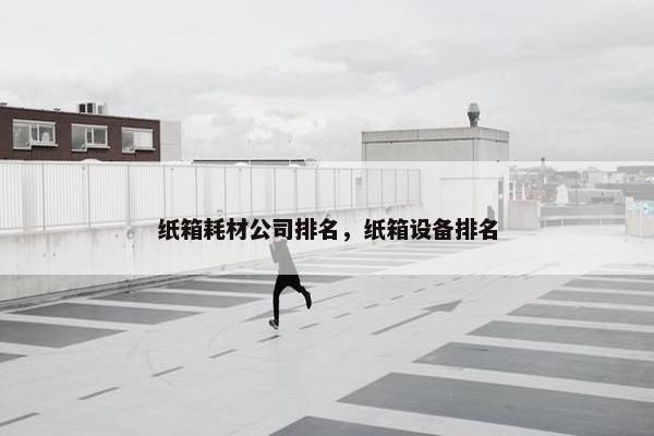纸箱耗材公司排名，纸箱设备排名