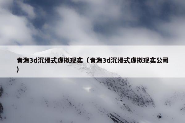 青海3d沉浸式虚拟现实（青海3d沉浸式虚拟现实公司）