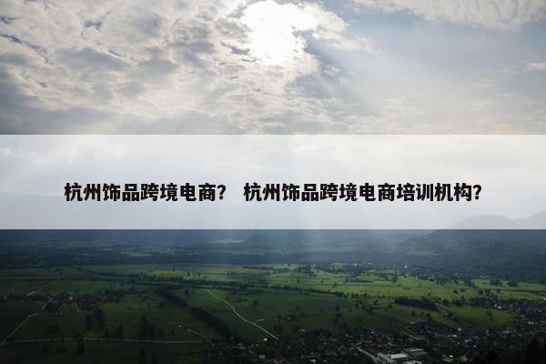 杭州饰品跨境电商？ 杭州饰品跨境电商培训机构？
