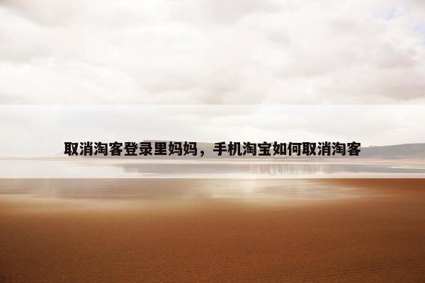 取消淘客登录里妈妈，手机淘宝如何取消淘客