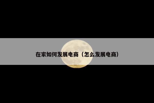 在家如何发展电商(怎么发展电商) 在家如何发展电商(怎么发展电商)