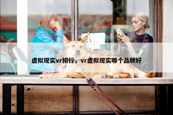 虚拟现实vr排行,vr虚拟现实哪个品牌好 虚拟现实vr排行,vr虚拟现实哪个品牌好